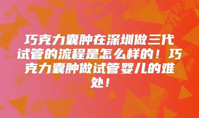 巧克力囊肿在深圳做三代试管的流程是怎么样的！巧克力囊肿做试管婴儿的难处！