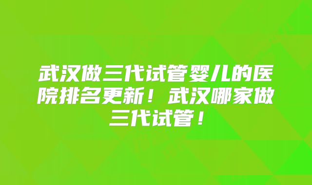 武汉做三代试管婴儿的医院排名更新!武汉哪家做三代试管!