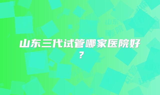 山东三代试管哪家医院好?