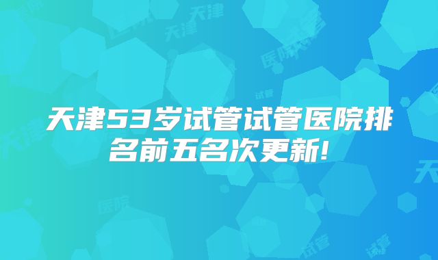 天津53岁试管试管医院排名前五名次更新!