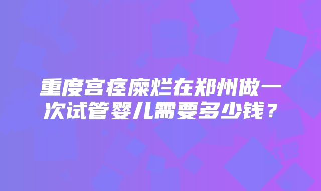 重度宫痉糜烂在郑州做一次试管婴儿需要多少钱?