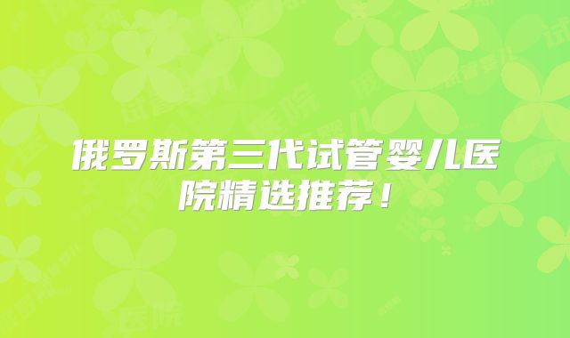 俄罗斯第三代试管婴儿医院精选推荐！