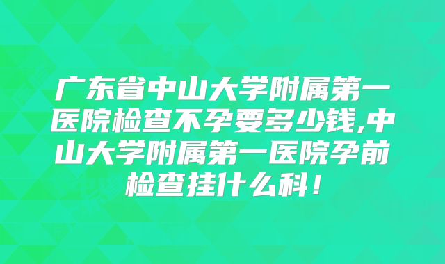 广东省中山大学附属第一医院检查不孕要多少钱,中山大学附属第一医院孕前检查挂什么科!