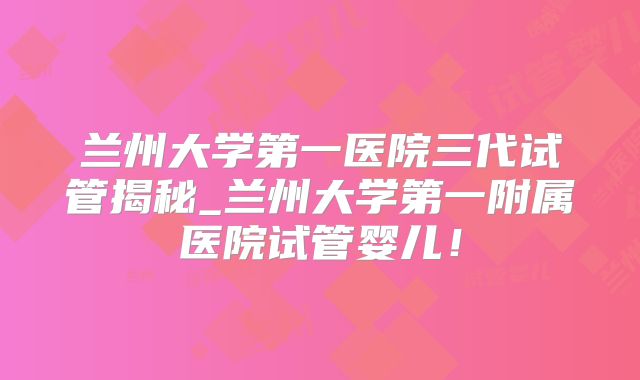 兰州大学第一医院三代试管揭秘_兰州大学第一附属医院试管婴儿!