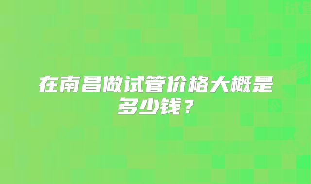 在南昌做试管价格大概是多少钱？