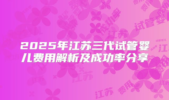 2025年江苏三代试管婴儿费用解析及成功率分享