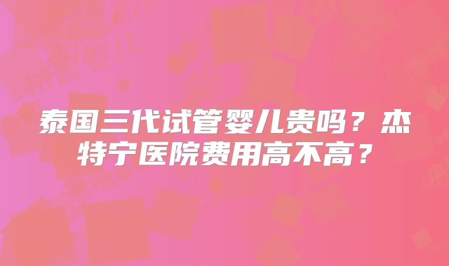 泰国三代试管婴儿贵吗?杰特宁医院费用高不高?