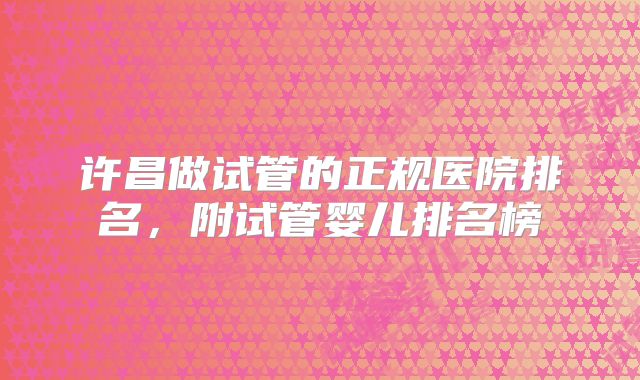 许昌做试管的正规医院排名，附试管婴儿排名榜