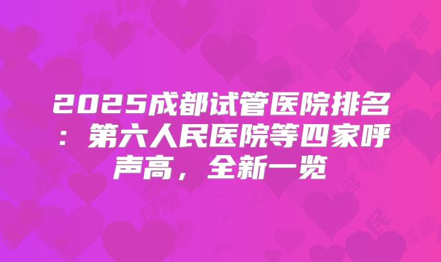 2025成都试管医院排名：第六人民医院等四家呼声高，全新一览