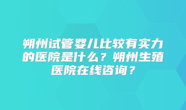 朔州试管婴儿比较有实力的医院是什么？朔州生殖医院在线咨询？