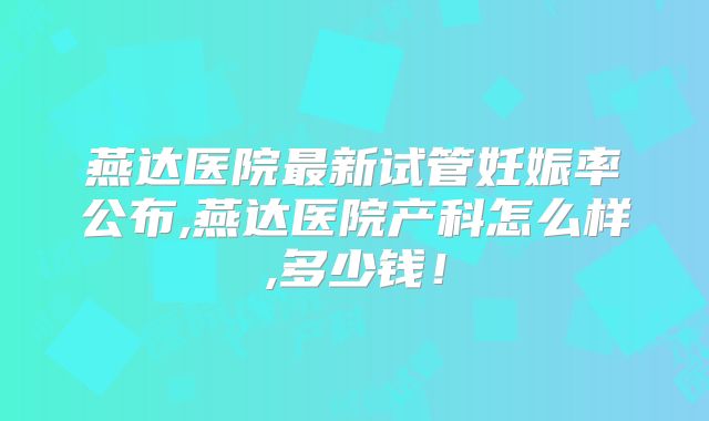 燕达医院最新试管妊娠率公布,燕达医院产科怎么样,多少钱!