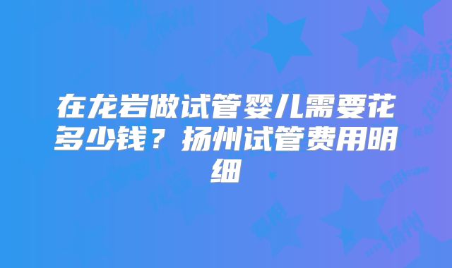 在龙岩做试管婴儿需要花多少钱？扬州试管费用明细