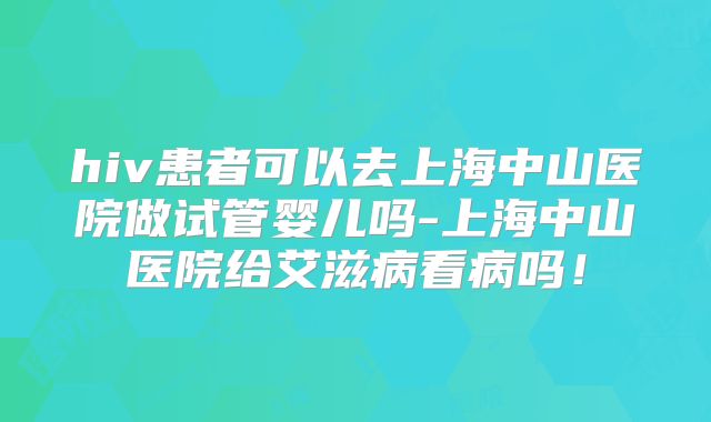 hiv患者可以去上海中山医院做试管婴儿吗-上海中山医院给艾滋病看病吗！