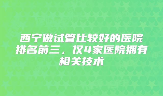 西宁做试管比较好的医院排名前三，仅4家医院拥有相关技术