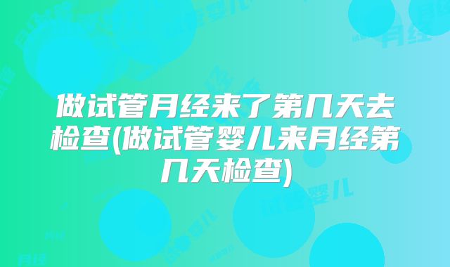做试管月经来了第几天去检查(做试管婴儿来月经第几天检查)