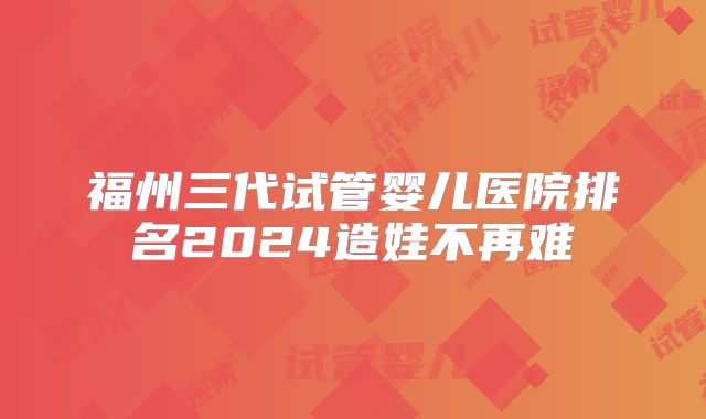 福州三代试管婴儿医院排名2024造娃不再难