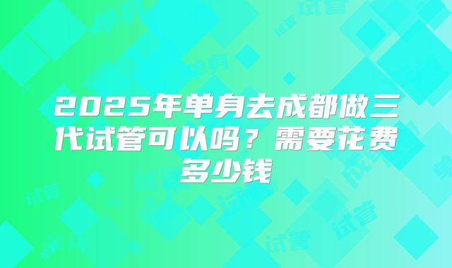 2025年单身去成都做三代试管可以吗？需要花费多少钱