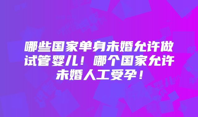 哪些国家单身未婚允许做试管婴儿!哪个国家允许未婚人工受孕!