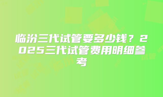 临汾三代试管要多少钱?2025三代试管费用明细参考