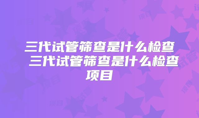 三代试管筛查是什么检查 三代试管筛查是什么检查项目