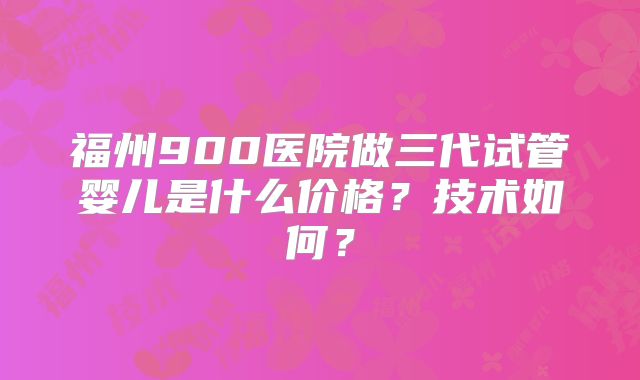 福州900医院做三代试管婴儿是什么价格？技术如何？