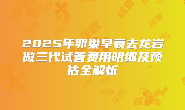 2025年卵巢早衰去龙岩做三代试管费用明细及预估全解析