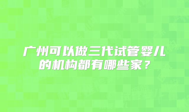 广州可以做三代试管婴儿的机构都有哪些家？