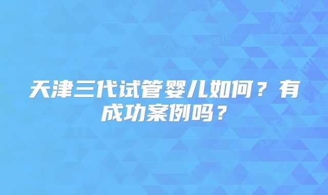 天津三代试管婴儿如何？有成功案例吗？