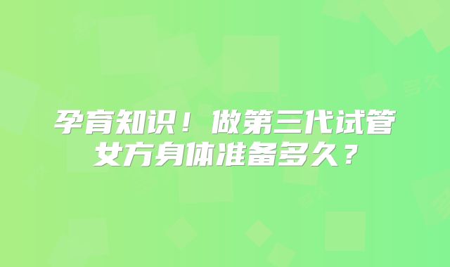 孕育知识！做第三代试管女方身体准备多久？
