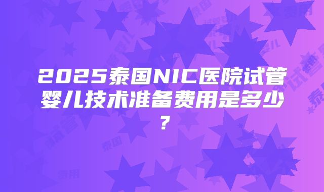 2025泰国NIC医院试管婴儿技术准备费用是多少?
