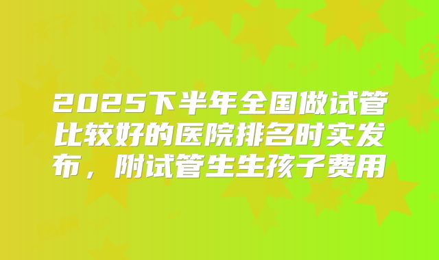 2025下半年全国做试管比较好的医院排名时实发布,附试管生生孩子费用