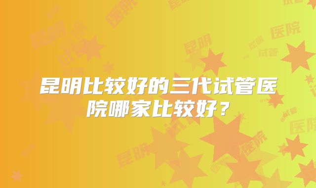 昆明比较好的三代试管医院哪家比较好？