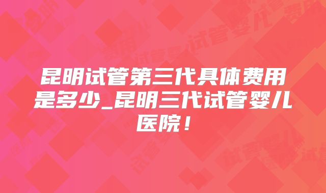 昆明试管第三代具体费用是多少_昆明三代试管婴儿医院！
