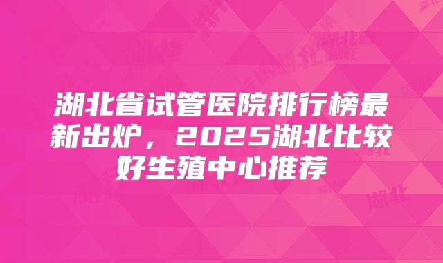 湖北省试管医院排行榜最新出炉，2025湖北比较好生殖中心推荐