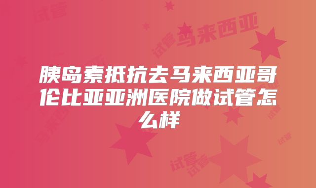 胰岛素抵抗去马来西亚哥伦比亚亚洲医院做试管怎么样