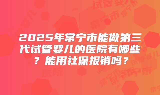 2025年常宁市能做第三代试管婴儿的医院有哪些？能用社保报销吗？