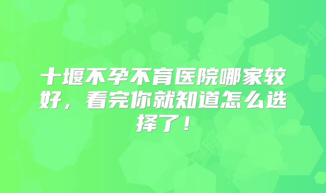 十堰不孕不育医院哪家较好，看完你就知道怎么选择了！