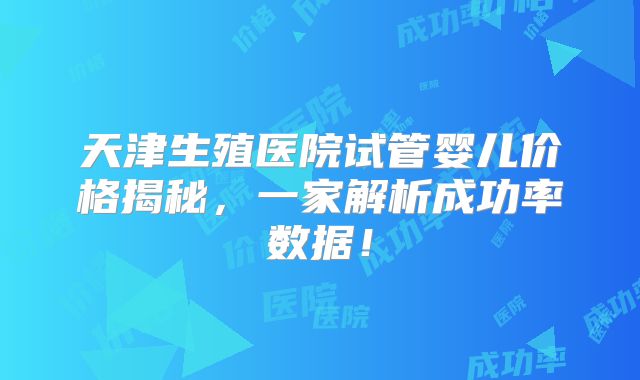 天津生殖医院试管婴儿价格揭秘,一家解析成功率数据!