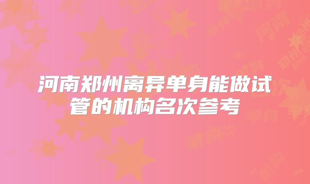 河南郑州离异单身能做试管的机构名次参考
