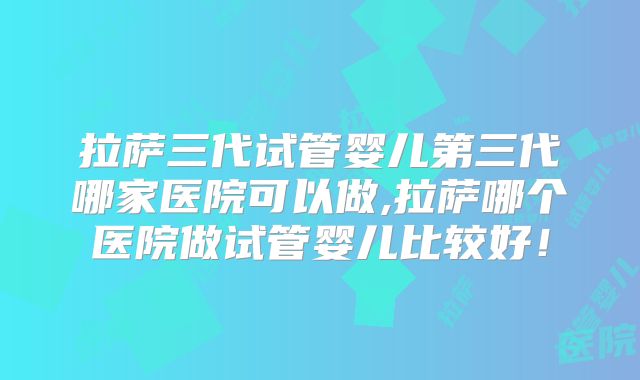 拉萨三代试管婴儿第三代哪家医院可以做,拉萨哪个医院做试管婴儿比较好!