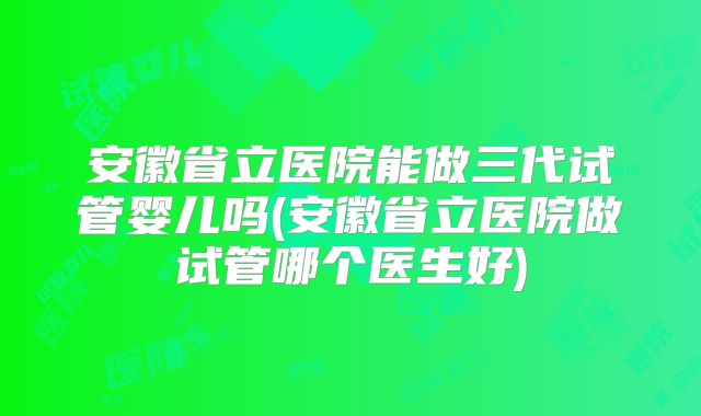 安徽省立医院能做三代试管婴儿吗(安徽省立医院做试管哪个医生好)