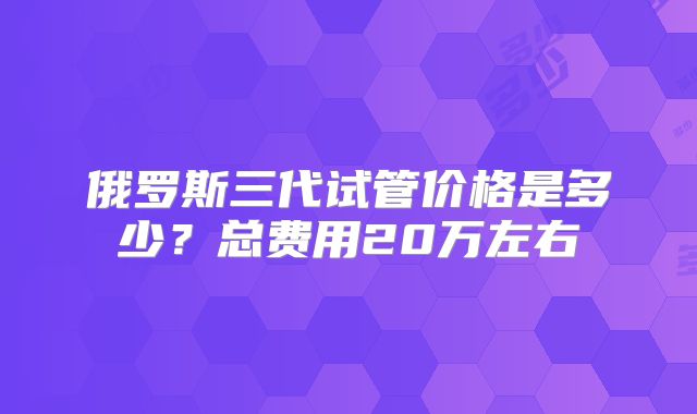俄罗斯三代试管价格是多少?总费用20万左右