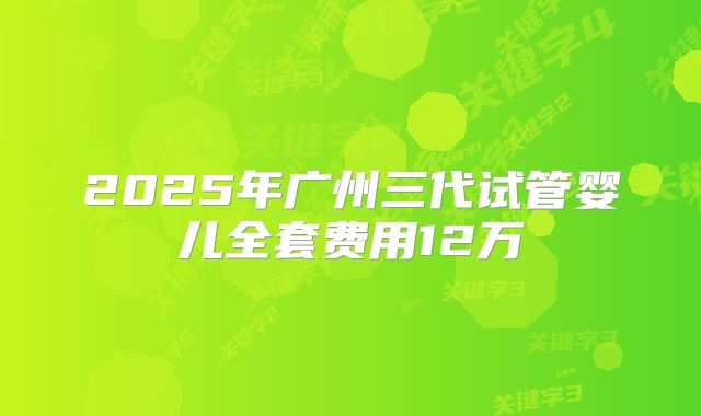 2025年广州三代试管婴儿全套费用12万