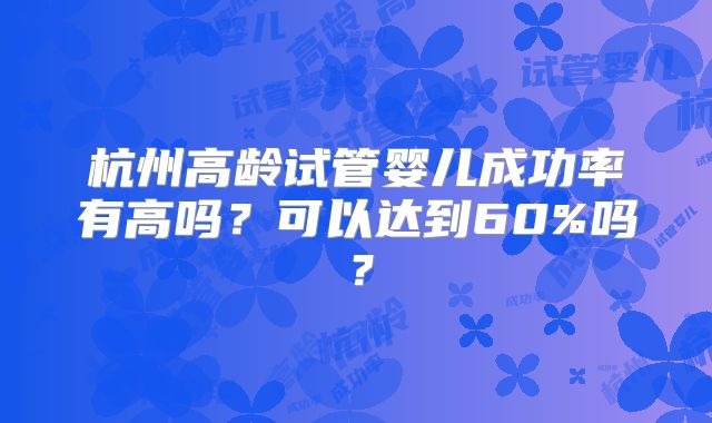 杭州高龄试管婴儿成功率有高吗？可以达到60%吗？