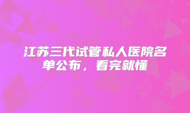 江苏三代试管私人医院名单公布，看完就懂