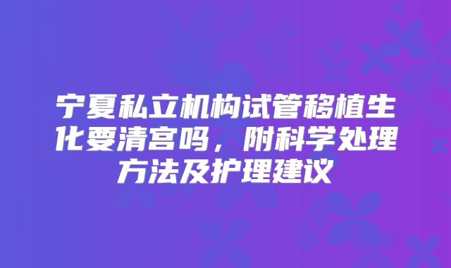 宁夏私立机构试管移植生化要清宫吗，附科学处理方法及护理建议