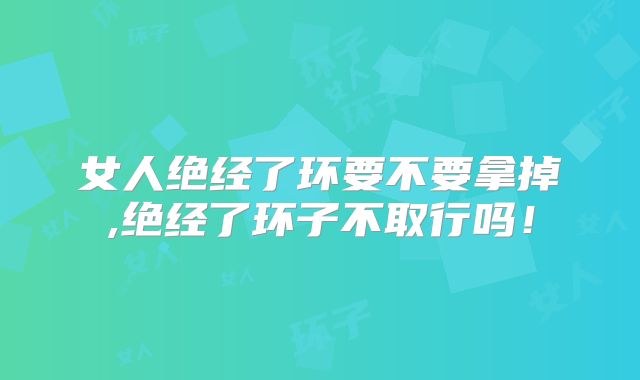 女人绝经了环要不要拿掉,绝经了环子不取行吗!