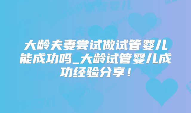 大龄夫妻尝试做试管婴儿能成功吗_大龄试管婴儿成功经验分享!