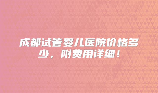 成都试管婴儿医院价格多少，附费用详细！