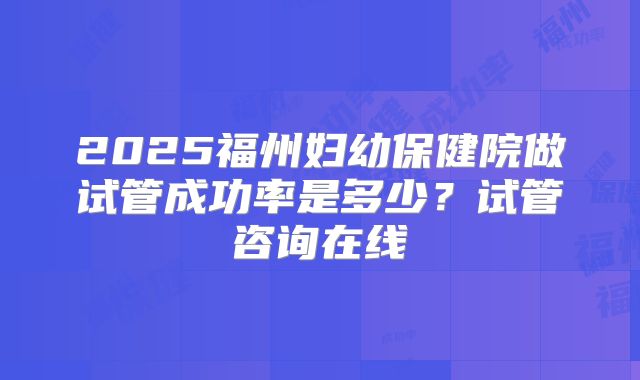 2025福州妇幼保健院做试管成功率是多少？试管咨询在线
